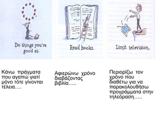 Κάνω πράγματα
που αγαπώ γιατί
μόνο τότε γίνονται
τέλεια….
Αφιερώνω χρόνο
διαβάζοντας
βιβλία…..
Περιορίζω τον
χρόνο που
διαθέτω για να
παρακολουθήσω
προγράμματα στην
τηλεόραση…..
 