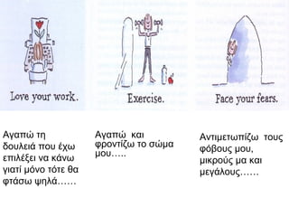 Αγαπώ τη
δουλειά που έχω
επιλέξει να κάνω
γιατί μόνο τότε θα
φτάσω ψηλά……
Αγαπώ και
φροντίζω το σώμα
μου…..
Αντιμετωπίζω τους
φόβους μου,
μικρούς μα και
μεγάλους……
 