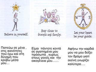 Πιστεύω σε μένα ,
στις ικανότητες
που έχω και στη
δύναμη που
κρύβω μέσα
μου…
Είμαι πάντοτε κοντά
σε αγαπημένα μου
πρόσωπα , κυρίως
στους γονείς και την
οικογένεια μου……
Αφήνω την καρδιά
μου να μου δείξει
τον δρόμο γιατί
εκείνη γνωρίζει
καλύτερα….
 