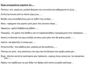 Είμαι ευτυχισμένος σημαίνει ότι….
Πιστεύω στα μικρά και μεγάλα θαύματα που συντελούνται καθημερινά στη ζωή….
Αντλώ έμπνευση από τα πάντα γύρω μου…..
Βοηθώ τους συνανθρώπους μου σε καθετί που μπορώ….
Κάνω πράγματα που αγαπώ γιατί μόνο τότε γίνονται τέλεια….
Αφιερώνω χρόνο διαβάζοντας βιβλία…..
Περιορίζω τον χρόνο που διαθέτω για να παρακολουθήσω προγράμματα στην τηλεόραση…..
Αγαπώ τη δουλειά που έχω επιλέξει να κάνω γιατί μόνο τότε θα φτάσω ψηλά……
Αγαπώ και φροντίζω το σώμα μου…..
Αντιμετωπίζω τους φόβους μου, μικρούς μα και μεγάλους……
Πιστεύω σε μένα , στις ικανότητες που έχω και στη δύναμη που κρύβω μέσα μου…
.
Είμαι πάντοτε κοντά σε αγαπημένα μου πρόσωπα , κυρίως στους γονείς και την οικογένεια
μου……
Αφήνω την καρδιά μου να μου δείξει τον δρόμο γιατί εκείνη γνωρίζει καλύτερα….
 