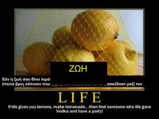 Εάν η ζωή σου δίνει λεμόνια, φτιάξε μία λεμονάδα….
έπειτα βρες κάποιον που η ζωή του έδωσε ΒΟΤΚΑ & διασκέδασε μαζί του
ΖΩΗ
 