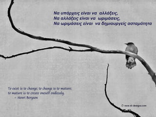 Να υπάρχεις είναι να αλλάξεις,
Να αλλάξεις είναι να ωριμάσεις,
Να ωριμάσεις είναι να δημιουργείς ασταμάτητα
 