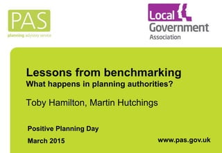 Lessons from benchmarking
What happens in planning authorities?
Toby Hamilton, Martin Hutchings
Positive Planning Day
March 2015 www.pas.gov.uk
 