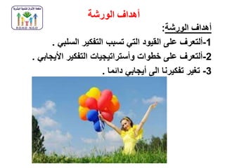 ‫الورشة‬ ‫أهداف‬
‫الورشة‬ ‫أهداف‬:
1-‫ألتعرف‬‫السلبي‬ ‫التفكير‬ ‫تسبب‬ ‫التي‬ ‫القيود‬ ‫على‬.
2-‫األيجابي‬ ‫التفكير‬ ‫وأستراتيجيات‬ ‫خطوات‬ ‫على‬ ‫ألتعرف‬.
3-‫دائما‬ ‫أيجابي‬ ‫الى‬ ‫تفكيرنا‬ ‫تغير‬.
 