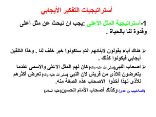 ‫األيجابي‬ ‫التفكير‬ ‫أستراتيجيات‬
1-‫األعلى‬ ‫المثل‬ ‫أستراتيجية‬:‫أعلى‬ ‫مثل‬ ‫عن‬ ‫نبحث‬ ‫ان‬ ‫يجب‬
‫بالحياة‬ ‫لنا‬ ‫وقدوة‬.
‫لنا‬ ‫خلف‬ ‫خير‬ ‫ستكونوا‬ ‫انتم‬ ‫البنائهم‬ ‫يقولون‬ ‫أباء‬ ‫هناك‬.‫ا‬ ‫وهذا‬‫لتلقين‬
‫كذلك‬ ‫فيكونوا‬ ‫أيجابي‬.
‫النبي‬ ‫أصحاب‬(‫واله‬ ‫عليه‬ ‫هللا‬ ‫صلى‬)‫عندم‬ ‫واالسمى‬ ‫االعلى‬ ‫المثل‬ ‫لهم‬ ‫كان‬‫ا‬
‫النبي‬ ‫الن‬ ‫قريش‬ ‫من‬ ‫لالذى‬ ‫يتعرضون‬(‫واله‬ ‫عليه‬ ‫هللا‬ ‫صلى‬)‫أك‬ ‫تعرض‬‫ثرهم‬
‫منه‬ ‫الصفة‬ ‫هذه‬ ‫االصحاب‬ ‫أخذوا‬ ‫لهذا‬ ‫لألذى‬.
(‫عدي‬ ‫بن‬ ‫قصةخبيب‬)‫الحسين‬ ‫األمام‬ ‫أصحاب‬ ‫وكذلك‬(‫السالم‬ ‫عليه‬)
 