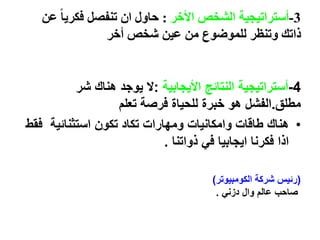 3-‫أستراتيجية‬‫األخر‬ ‫الشخص‬:‫عن‬ ً‫ا‬‫فكري‬ ‫تنفصل‬ ‫ان‬ ‫حاول‬
‫أخر‬ ‫شخص‬ ‫عين‬ ‫من‬ ‫للموضوع‬ ‫وتنظر‬ ‫ذاتك‬
4-‫األيجابية‬ ‫النتائج‬ ‫أستراتيجية‬:‫شر‬ ‫هناك‬ ‫يوجد‬ ‫ال‬
‫مطلق‬.‫تعلم‬ ‫فرصة‬ ‫للحياة‬ ‫خبرة‬ ‫هو‬ ‫الفشل‬
•‫ف‬ ‫استثنائية‬ ‫تكون‬ ‫تكاد‬ ‫ومهارات‬ ‫وامكانيات‬ ‫طاقات‬ ‫هناك‬‫قط‬
‫ذواتنا‬ ‫في‬ ‫ايجابيا‬ ‫فكرنا‬ ‫اذا‬.
(‫الكومبيوتر‬ ‫شركة‬ ‫رئيس‬)
‫صاحب‬‫عالم‬‫وال‬‫دزني‬.
 
