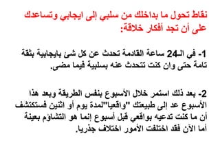 ‫وتساعدك‬ ‫ايجابي‬ ‫إلى‬ ‫سلبي‬ ‫من‬ ‫بداخلك‬ ‫ما‬ ‫تحول‬ ‫نقاط‬
‫خالقة‬ ‫أفكار‬ ‫تجد‬ ‫أن‬ ‫على‬:
1-‫في‬‫الـ‬24‫بثقة‬ ‫بايجابية‬ ‫شئ‬ ‫كل‬ ‫عن‬ ‫تحدث‬ ‫القادمة‬ ‫ساعة‬
‫مضى‬ ‫فيما‬ ‫بسلبية‬ ‫عنه‬ ‫تتحدث‬ ‫كنت‬ ‫وان‬ ‫حتى‬ ‫تامة‬.
2-‫بعد‬‫هذا‬ ‫وبعد‬ ‫الطريقة‬ ‫بنفس‬ ‫األسبوع‬ ‫خالل‬ ‫استمر‬ ‫ذلك‬
‫طبيعتك‬ ‫إلى‬ ‫عد‬ ‫األسبوع‬"‫واقعيا‬"‫فستكتش‬ ‫اثنين‬ ‫أو‬ ‫يوم‬ ‫لمدة‬‫ف‬
‫بعينة‬ ‫التشاؤم‬ ‫هو‬ ‫إنما‬ ‫أسبوع‬ ‫قبل‬ ‫بواقعي‬ ‫تدعيه‬ ‫كنت‬ ‫ما‬ ‫أن‬
‫جذريا‬ ‫اختالف‬ ‫األمور‬ ‫اختلفت‬ ‫فقد‬ ‫اآلن‬ ‫أما‬.
 