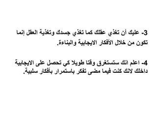 3-‫جسدك‬ ‫تغذي‬ ‫كما‬ ‫عقلك‬ ‫تغذي‬ ‫أن‬ ‫عليك‬‫وتغذية‬‫إنما‬ ‫العقل‬
‫والبناءة‬ ‫االيجابية‬ ‫األفكار‬ ‫خالل‬ ‫من‬ ‫تكون‬.
4-‫االيجابية‬ ‫على‬ ‫تحصل‬ ‫كي‬ ‫طويال‬ ‫وقتا‬ ‫ستستغرق‬ ‫انك‬ ‫اعلم‬
‫تفكر‬ ‫مضى‬ ‫فيما‬ ‫كنت‬ ‫النك‬ ‫داخلك‬‫باستمرار‬‫سلبية‬ ‫بأفكار‬.
 