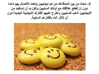 5-‫دائما‬ ‫بهم‬ ‫االتصال‬ ‫وتعمد‬ ‫ايجابيين‬ ‫هم‬ ‫من‬ ‫أصدقاءك‬ ‫بين‬ ‫من‬ ‫ابحث‬
‫من‬ ‫تستفيد‬ ‫أن‬ ‫بد‬ ‫ولكن‬ ‫السلبيين‬ ‫أولئك‬ ‫مع‬ ‫عالقتك‬ ‫تقطع‬ ‫أن‬ ‫دون‬
‫دون‬ ‫الجديدة‬ ‫االيجابية‬ ‫أفكارك‬ ‫عليهم‬ ‫واطرح‬ ‫للسلبيين‬ ‫اذهب‬ ‫االيجابيين‬
‫السلبية‬ ‫بأفكارهم‬ ‫أنت‬ ‫تتأثر‬ ‫أن‬.
 