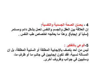 4-‫والنفسية‬ ‫الجسدية‬ ‫الصحة‬ ‫ن‬ِّّ‫س‬‫يح‬:
‫ومس‬ ‫دائم‬ ‫بشكل‬ ‫تعمل‬ ‫والنفس‬ ‫والجسم‬ ‫العقل‬ ‫بين‬ ‫العالقة‬ ‫إن‬‫تمر‬
(ً‫ا‬‫إيجاب‬ ‫أو‬ ً‫ا‬‫سلب‬.)‫النفس‬ ‫طب‬ ‫اختصاص‬ ‫يعالجه‬ ‫ما‬ ‫وهذا‬.
5-‫بالتفكير‬ ‫الوعي‬:
‫المطلق‬ ‫السلبية‬ ‫أو‬ ‫المطلقة‬ ‫باإليجابية‬ ‫يتصف‬ ‫أحد‬ ‫من‬ ‫ليس‬‫إن‬ ‫بل‬ ،‫ة‬
ٍ‫ظرف‬ ‫أو‬ ‫ما‬ ٍ‫ب‬‫جان‬ ‫في‬ ‫إيجابيين‬ ‫نكون‬ ‫فقد‬ ،‫نسبية‬ ‫المسألة‬،‫ما‬
‫أخرى‬ ‫وظروف‬ ‫جوانب‬ ‫في‬ ‫وسلبيين‬.
 