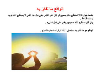 ‫به‬ ‫نفكر‬ ‫ما‬ ‫الواقع‬
‫يستطيع‬ ‫ال‬ ‫الشي‬ ‫هذا‬ ‫فعل‬ ‫على‬ ‫الناس‬ ‫اقدر‬ ‫كان‬ ‫لو‬ ‫صحيح‬ ‫فانه‬ ‫استطيع‬ ‫ال‬ ‫انا‬ ‫يقول‬ ‫عندما‬‫توجد‬ ‫النه‬
‫قناعة‬ ‫بداخله‬.
‫الشيء‬ ‫فعل‬ ‫على‬ ‫يقدر‬ ‫و‬ ‫صحيح‬ ‫فانه‬ ‫استطيع‬ ‫قال‬ ‫وان‬.
‫الواقع‬‫ما‬ ‫هو‬‫النجاح‬ ‫اسباب‬ ‫له‬ ‫نوفر‬ ‫الننا‬ ‫سيتحقق‬ ‫به‬ ‫نفكر‬.
 