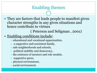 Enabling themes
 They are factors that leads people to manifest given
character strengths in any given situations and
hence contribute to virtues
( Peterson and Seligman , 2001)
 Enabling conditions include:
 educational and vocational opportunities,
 a supportive and consistent family,
 safe neighborhoods and schools,
 political stability and democracy,
 the existence of mentors and role models,
 supportive peers,
 physical environment,
 social environment.
 