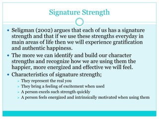 Signature Strength
 Seligman (2002) argues that each of us has a signature
strength and that if we use these strengths everyday in
main areas of life then we will experience gratification
and authentic happiness.
 The more we can identify and build our character
strengths and recognize how we are using them the
happier, more energized and effective we will feel.
 Characteristics of signature strength;
 They represent the real you
 They bring a feeling of excitement when used
 A person excels such strength quickly
 A person feels energized and intrinsically motivated when using them
 