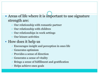  Areas of life where it is important to use signature
strength are:
 Our relationship with romantic partner
 Our relationship with children
 Our relationships in work settings
 Our leisure activities
 How does it help us
 Encourages insight and perception in ones life
 Generates optimism
 Provides a sense of direction
 Generates a sense of vitality
 Brings a sense of fulfillment and gratification
 Helps achieve ones goals
 