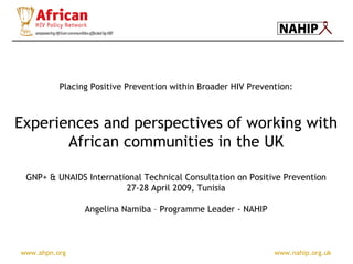www.ahpn.org www.nahip.org.uk
Placing Positive Prevention within Broader HIV Prevention:
Experiences and perspectives of working with
African communities in the UK
GNP+ & UNAIDS International Technical Consultation on Positive Prevention
27-28 April 2009, Tunisia
Angelina Namiba – Programme Leader - NAHIP
 