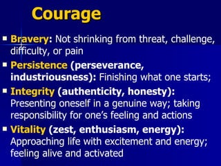 Courage  Bravery :  Not shrinking from threat, challenge, difficulty, or pain Persistence  (perseverance, industriousness):  Finishing what one starts; Integrity  (authenticity, honesty):  Presenting oneself in a genuine way; taking responsibility for one’s feeling and actions  Vitality  (zest, enthusiasm, energy):  Approaching life with excitement and energy; feeling alive and activated   