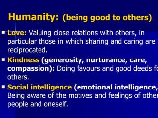 Humanity:   (being good to others) Love:  Valuing close relations with others, in particular those in which sharing and caring are reciprocated.  Kindness  (generosity, nurturance, care, compassion):  Doing favours and good deeds for others.  Social intelligence  (emotional intelligence,):  Being aware of the motives and feelings of other people and oneself.   