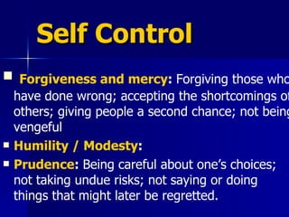 Self Control Forgiveness and mercy :  Forgiving those who have done wrong; accepting the shortcomings of others; giving people a second chance; not being vengeful  Humility / Modesty : Prudence :  Being careful about one’s choices; not taking undue risks; not saying or doing things that might later be regretted.  