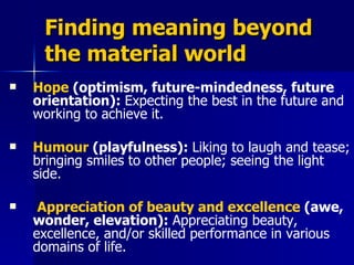 Finding meaning beyond the material world Hope  (optimism, future-mindedness, future orientation):  Expecting the best in the future and working to achieve it.  Humour  (playfulness):  Liking to laugh and tease; bringing smiles to other people; seeing the light side. Appreciation of beauty and excellence  (awe, wonder, elevation):  Appreciating beauty, excellence, and/or skilled performance in various domains of life.  