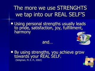 The more we use STRENGHTS we  tap into our REAL SELF’S Using personal strengths usually leads to pride, satisfaction, joy, fulfillment, harmony and… By using strengths, you achieve grow towards your REAL SELF . (Seligman, M. E. P., 2002) 