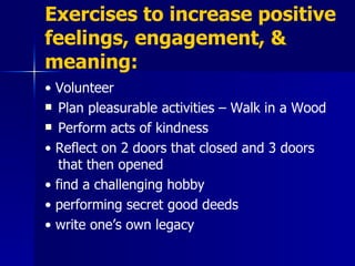 Exercises to increase positive feelings, engagement, & meaning: •  Volunteer Plan pleasurable activities – Walk in a Wood Perform acts of kindness •  Reflect on 2 doors that closed and 3 doors that then opened •  find a challenging hobby •  performing secret good deeds •  write one’s own legacy 