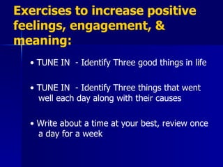 Exercises to increase positive feelings, engagement, & meaning: •  TUNE IN  - Identify Three good things in life •  TUNE IN  - Identify Three things that went well each day along with their causes •  Write about a time at your best, review once a day for a week 