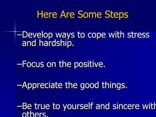 Here Are Some Steps Develop ways to cope with stress and hardship. Focus on the positive. Appreciate the good things. Be true to yourself and sincere with others. (Wallis, 2004; www.authentichappiness.org) 