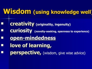 Wisdom  (using knowledge well) creativity   (originality, ingenuity)   curiosity   (novelty-seeking, openness to experience)   open-mindedness   love of learning ,  perspective ,  (wisdom, give wise advice)   