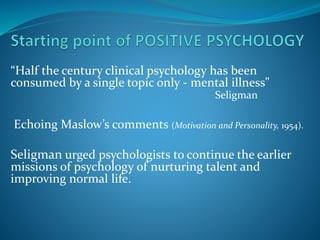 “Half the century clinical psychology has been
consumed by a single topic only - mental illness"
Seligman
Echoing Maslow’s...