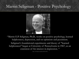 “Martin E.P. Seligman, Ph.D., works on positive psychology, learned
helplessness, depression, and on optimism and pessimism.
Seligman's foundational experiments and theory of "learned
helplessness" began at University of Pennsylvania in 1967, as an
extension of his interest in depression. “
http://www.ppc.sas.upenn.edu/bio.htm
Martin Seligman - Positive Psychology
 