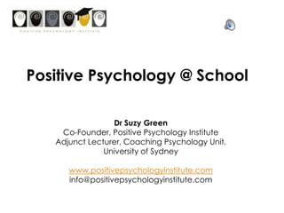 Positive Psychology @ School Dr Suzy Green Co-Founder, Positive Psychology Institute Adjunct Lecturer, Coaching Psychology Unit,  University of Sydney www.positivepsychologyinstitute.com info@positivepsychologyinstitute.com 