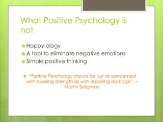 What Positive Psychology is
not
 Happy-ology
 A tool to eliminate negative emotions
 Simple positive thinking
 “Positive Psychology should be just as concerned
with building strength as with repairing damage”. –
Martin Seligman
 