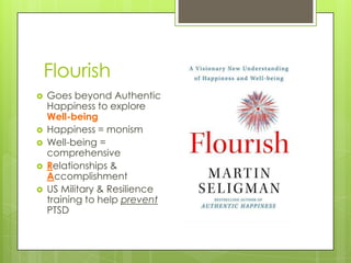 Flourish
 Goes beyond Authentic
Happiness to explore
Well-being
 Happiness = monism
 Well-being =
comprehensive
 Relationships &
Accomplishment
 US Military & Resilience
training to help prevent
PTSD
 