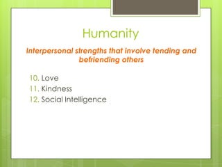 Humanity
10. Love
11. Kindness
12. Social Intelligence
Interpersonal strengths that involve tending and
befriending others
 