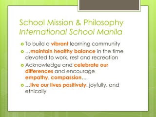 School Mission & Philosophy
International School Manila
 To build a vibrant learning community
 …maintain healthy balance in the time
devoted to work, rest and recreation
 Acknowledge and celebrate our
differences and encourage
empathy, compassion…
 …live our lives positively, joyfully, and
ethically
 