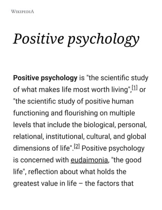 Positive psychology
Positive psychology is "the scientiﬁc study
of what makes life most worth living",[1] or
"the scientiﬁc study of positive human
functioning and ﬂourishing on multiple
levels that include the biological, personal,
relational, institutional, cultural, and global
dimensions of life".[2] Positive psychology
is concerned with eudaimonia, "the good
life", reﬂection about what holds the
greatest value in life – the factors that
 