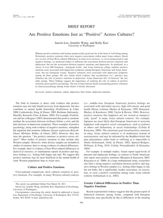 Emotion                                                                                                                       © 2011 American Psychological Association
2011, Vol. 11, No. 4, 994 –999                                                                                             1528-3542/11/$12.00 DOI: 10.1037/a0021332




                                                                     BRIEF REPORT

                      Are Positive Emotions Just as “Positive” Across Cultures?
                                                      Janxin Leu, Jennifer Wang, and Kelly Koo
                                                                     University of Washington


                                 Whereas positive emotions and feeling unequivocally good may be at the heart of well-being among
                                 Westerners, positive emotions often carry negative associations within many Asian cultures. Based
                                 on a review of East-West cultural differences in dialectical emotions, or co-occurring positive and
                                 negative feelings, we predicted culture to influence the association between positive emotions and
                                 depression, but not the association between negative emotions and depression. As predicted, in a
                                 survey of over 600 European-, immigrant Asian-, and Asian American college students, positive
                                 emotions were associated with depression symptoms among European Americans and Asian Amer-
                                 icans, but not immigrant Asians. Negative emotions were associated with depression symptoms
                                 among all three groups. We also found initial evidence that acculturation (i.e., nativity) may
                                 influence the role of positive emotions in depression: Asian Americans fell “in between” the two
                                 other groups. These findings suggest the importance of studying the role of culture in positive
                                 emotions and in positive psychology. The use of interventions based on promoting positive emotions
                                 in clinical psychology among Asian clients is briefly discussed.

                                 Keywords: positive emotions, culture, depression, East Asians, dialectical emotions




   The field of emotions is abuzz with evidence that positive                           (i.e., middle-class European American) positive feelings are
emotions may not only benefit recovery from depression, but also                        associated with individual success, high self-esteem, and good
contribute to mental health flourishing (Fredrickson & Cohn,                            health (Heine, Lehman, Markus & Kitayama, 1999; Kitayama,
2008; Lyubomirsky, King, & Diener, 2005; Richman, Kubzansky,                            Markus, & Kurokawa, 2000; Taylor & Brown, 1988). However,
Maselko, Kawachi, Choo, & Bauer, 2005). For example, Fredrick-                          positive emotions like happiness are not viewed as unequivo-
son and her colleagues (2003) demonstrated that positive emotions                       cally “good” in many Asian cultural contexts. For example,
mediate the association between resilience before a crisis and the                      Japanese are more likely than European Americans to associate
later decrease in depression symptoms. These examples of positive                       happiness with negative social consequences, such as jealousy
psychology, along with evidence of negative emotions, strengthen                        in others and disharmony in social relationships (Uchida &
the argument that emotions influence disease expression (Kiecolt-                       Kitayama, 2009). The emotional goal toward positive emotions
Glaser, McGuire, Robles, & Glaser, 2002). However, they also                            in many Asian cultural contexts is of moderation instead of
raise the question, “Are positive emotions so positive across cul-                      maximization, and may be informed by the Buddhist belief that
tures?” Most studies of positive emotions to date include only                          pure pleasantness either leads to suffering or is impossible to
Western samples. However, when diverse samples are included in                          obtain (Schimmack, Oishi, & Diener, 2002; Spencer-Rodgers,
studies of emotion, there is strong evidence of cultural differences.                   Williams, & Peng, 2010; Uchida, Norasakkunkit, & Kitayama,
For example, there is evidence of East-West cultural differences in                     2004).
dialectical emotions, or simultaneous reports of positive and neg-                         For example, in multiple studies, Asians report equal levels of
ative feelings (i.e., feeling both happy and sad). We suggest that                      pleasant and unpleasant feelings, in contrast to North Americans
positive emotions may be more beneficial in the mental health of                        who report more positive emotions (Mesquita & Karasawa, 2002;
some Western populations than in Asian ones.                                            Kitayama et al., 2000). In a large multinational study, researchers
                                                                                        also find a strong negative correlation between positive and neg-
                    Culture and Positive Emotions                                       ative feelings in Western samples (i.e., feeling either happy or sad,
                                                                                        but not both), but a significantly weaker association, no associa-
   Cross-national comparisons show cultural variation in posi-                          tion, or even a positive correlation among some Asian cultural
tive emotions. For example, in many Western cultural contexts                           contexts (Schimmack et al., 2002).


  This article was published Online First March 28, 2011.                               Greater Cultural Differences in Positive Than
  Janxin Leu, Jennifer Wang, and Kelly Koo, Department of Psychology,                   Negative Emotions
University of Washington.
  Correspondence concerning this article should be addressed to Janxin                    Recent experimental evidence suggests that the greater report of
Leu, Department of Psychology, University of Washington, Box 351525,                    dialectical emotions among Asians, compared with European
Seattle, WA 98105. E-mail: janleu@uw.edu                                                Americans, may specifically be due to differences in the meaning

                                                                                  994
 