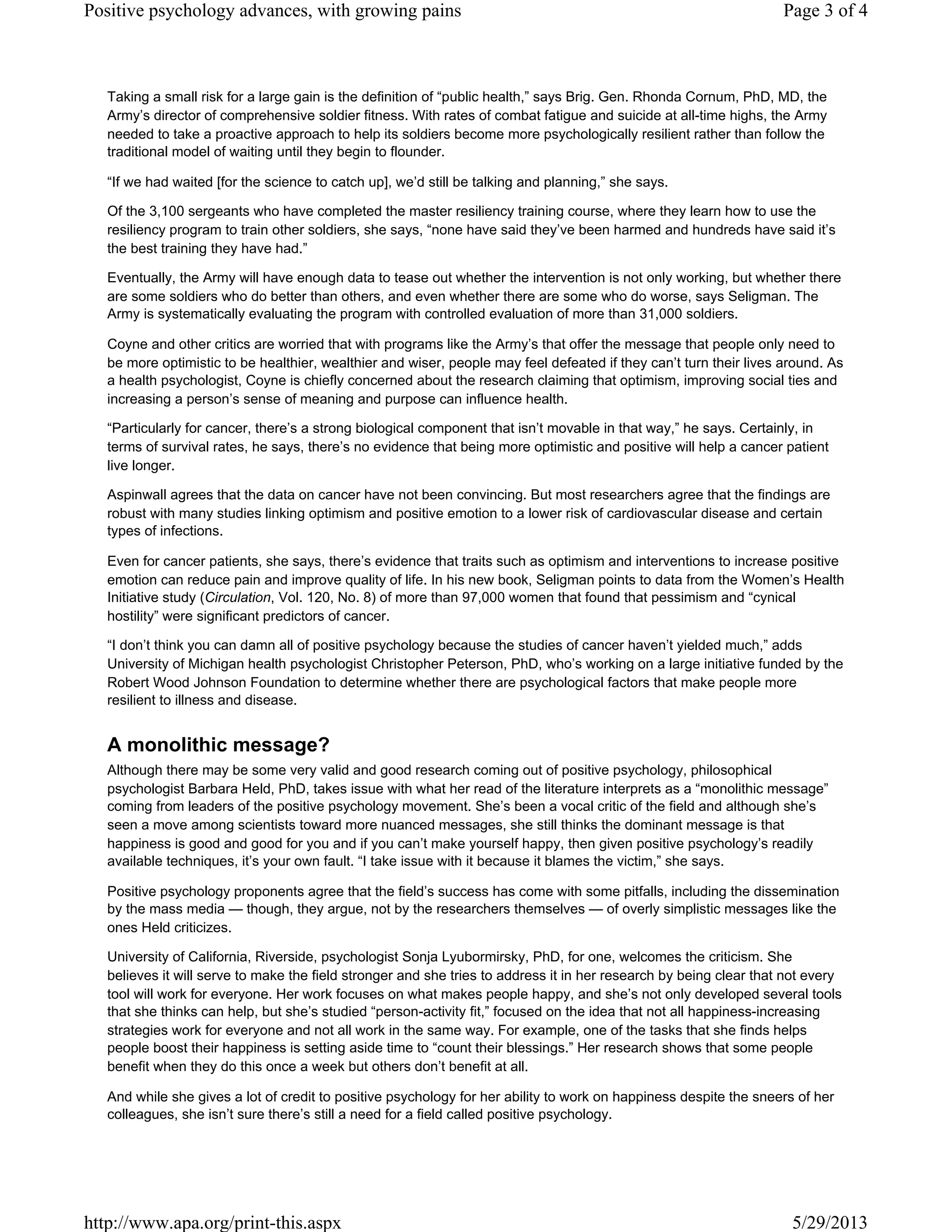 Taking a small risk for a large gain is the definition of “public health,” says Brig. Gen. Rhonda Cornum, PhD, MD, the
Army’s director of comprehensive soldier fitness. With rates of combat fatigue and suicide at all-time highs, the Army
needed to take a proactive approach to help its soldiers become more psychologically resilient rather than follow the
traditional model of waiting until they begin to flounder.
“If we had waited [for the science to catch up], we’d still be talking and planning,” she says.
Of the 3,100 sergeants who have completed the master resiliency training course, where they learn how to use the
resiliency program to train other soldiers, she says, “none have said they’ve been harmed and hundreds have said it’s
the best training they have had.”
Eventually, the Army will have enough data to tease out whether the intervention is not only working, but whether there
are some soldiers who do better than others, and even whether there are some who do worse, says Seligman. The
Army is systematically evaluating the program with controlled evaluation of more than 31,000 soldiers.
Coyne and other critics are worried that with programs like the Army’s that offer the message that people only need to
be more optimistic to be healthier, wealthier and wiser, people may feel defeated if they can’t turn their lives around. As
a health psychologist, Coyne is chiefly concerned about the research claiming that optimism, improving social ties and
increasing a person’s sense of meaning and purpose can influence health.
“Particularly for cancer, there’s a strong biological component that isn’t movable in that way,” he says. Certainly, in
terms of survival rates, he says, there’s no evidence that being more optimistic and positive will help a cancer patient
live longer.
Aspinwall agrees that the data on cancer have not been convincing. But most researchers agree that the findings are
robust with many studies linking optimism and positive emotion to a lower risk of cardiovascular disease and certain
types of infections.
Even for cancer patients, she says, there’s evidence that traits such as optimism and interventions to increase positive
emotion can reduce pain and improve quality of life. In his new book, Seligman points to data from the Women’s Health
Initiative study (Circulation, Vol. 120, No. 8) of more than 97,000 women that found that pessimism and “cynical
hostility” were significant predictors of cancer.
“I don’t think you can damn all of positive psychology because the studies of cancer haven’t yielded much,” adds
University of Michigan health psychologist Christopher Peterson, PhD, who’s working on a large initiative funded by the
Robert Wood Johnson Foundation to determine whether there are psychological factors that make people more
resilient to illness and disease.
A monolithic message?
Although there may be some very valid and good research coming out of positive psychology, philosophical
psychologist Barbara Held, PhD, takes issue with what her read of the literature interprets as a “monolithic message”
coming from leaders of the positive psychology movement. She’s been a vocal critic of the field and although she’s
seen a move among scientists toward more nuanced messages, she still thinks the dominant message is that
happiness is good and good for you and if you can’t make yourself happy, then given positive psychology’s readily
available techniques, it’s your own fault. “I take issue with it because it blames the victim,” she says.
Positive psychology proponents agree that the field’s success has come with some pitfalls, including the dissemination
by the mass media — though, they argue, not by the researchers themselves — of overly simplistic messages like the
ones Held criticizes.
University of California, Riverside, psychologist Sonja Lyubormirsky, PhD, for one, welcomes the criticism. She
believes it will serve to make the field stronger and she tries to address it in her research by being clear that not every
tool will work for everyone. Her work focuses on what makes people happy, and she’s not only developed several tools
that she thinks can help, but she’s studied “person-activity fit,” focused on the idea that not all happiness-increasing
strategies work for everyone and not all work in the same way. For example, one of the tasks that she finds helps
people boost their happiness is setting aside time to “count their blessings.” Her research shows that some people
benefit when they do this once a week but others don’t benefit at all.
And while she gives a lot of credit to positive psychology for her ability to work on happiness despite the sneers of her
colleagues, she isn’t sure there’s still a need for a field called positive psychology.
Page 3 of 4Positive psychology advances, with growing pains
5/29/2013http://www.apa.org/print-this.aspx
 