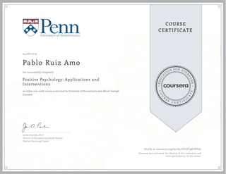 EDUCA
T
ION FOR EVE
R
YONE
CO
U
R
S
E
C E R T I F
I
C
A
TE
COURSE
CERTIFICATE
04/08/2019
Pablo Ruiz Amo
Positive Psychology: Applications and
Interventions
an online non-credit course authorized by University of Pennsylvania and offered through
Coursera
has successfully completed
James Pawelski, Ph.D.
Director of Education and Senior Scholar
Positive Psychology Center
Verify at coursera.org/verify/GY2ZT9H7BYAL
Coursera has confirmed the identity of this individual and
their participation in the course.
 