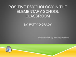 POSITIVE PSYCHOLOGY IN THE
ELEMENTARY SCHOOL
CLASSROOM
BY: PATTY O’GRADY
Book Review by Brittany Rechtin
 