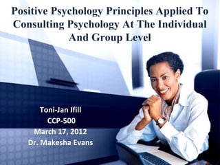 Positive Psychology Principles Applied To
Consulting Psychology At The Individual
And Group Level
Toni-Jan Ifill
CCP-500
March 17, 2012
Dr. Makesha Evans
 