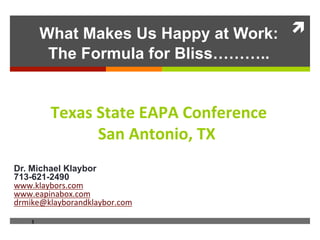 What Makes Us Happy at Work: !
         The Formula for Bliss!!!..


         !"#$%&'($("&)*+*&,-./"0".1"&
               '$.&*.(-.2-3&!4&
                              &
Dr. Michael Klaybor
713-621-2490
!!!"#$%&'()*"+(,-
!!!".%/01%'(2"+(,-
3),0#.4#$%&'()%13#$%&'()"+(,56789:

    1
 