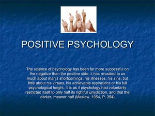 POSITIVE PSYCHOLOGYPOSITIVE PSYCHOLOGY
The science of psychology has been far more successful onThe science of psychology has been far more successful on
the negative than the positive side; it has revealed to usthe negative than the positive side; it has revealed to us
much about man’s shortcomings, his illnesses, his sins, butmuch about man’s shortcomings, his illnesses, his sins, but
little about his virtues, his achievable aspirations or his fulllittle about his virtues, his achievable aspirations or his full
psychological height. It is as if psychology had voluntarilypsychological height. It is as if psychology had voluntarily
restricted itself to only half its rightful jurisdiction, and that therestricted itself to only half its rightful jurisdiction, and that the
darker, meaner half (Maslow, 1954, P. 354)darker, meaner half (Maslow, 1954, P. 354)
 