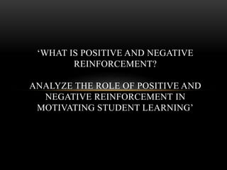 ‘WHAT IS POSITIVE AND NEGATIVE
REINFORCEMENT?
ANALYZE THE ROLE OF POSITIVE AND
NEGATIVE REINFORCEMENT IN
MOTIVATING STUDENT LEARNING’
 