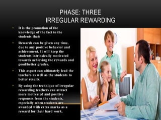 • It is the promotion of the
knowledge of the fact to the
students that:
• Rewards can be given any time,
due to any positive behavior and
achievement. It will keep the
students intrinsically motivated
towards achieving the rewards and
good/better grades.
• This aspect can ultimately lead the
teachers as well as the students to
better results.
• By using the technique of irregular
rewarding teachers can attract
more motivated and positive
responses from the students,
especially when students are
awarded with extra marks as a
reward for their hard work.
PHASE: THREE
IRREGULAR REWARDING
 