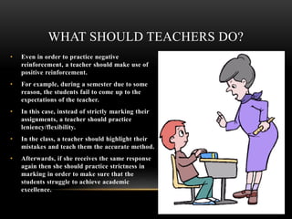• Even in order to practice negative
reinforcement, a teacher should make use of
positive reinforcement.
• For example, during a semester due to some
reason, the students fail to come up to the
expectations of the teacher.
• In this case, instead of strictly marking their
assignments, a teacher should practice
leniency/flexibility.
• In the class, a teacher should highlight their
mistakes and teach them the accurate method.
• Afterwards, if she receives the same response
again then she should practice strictness in
marking in order to make sure that the
students struggle to achieve academic
excellence.
WHAT SHOULD TEACHERS DO?
 