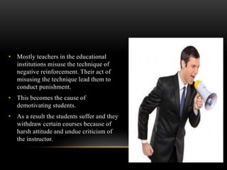 • Mostly teachers in the educational
institutions misuse the technique of
negative reinforcement. Their act of
misusing the technique lead them to
conduct punishment.
• This becomes the cause of
demotivating students.
• As a result the students suffer and they
withdraw certain courses because of
harsh attitude and undue criticism of
the instructor.
 