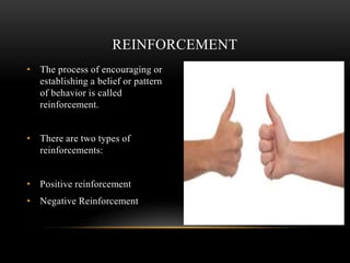 REINFORCEMENT
• The process of encouraging or
establishing a belief or pattern
of behavior is called
reinforcement.
• There are two types of
reinforcements:
• Positive reinforcement
• Negative Reinforcement
 