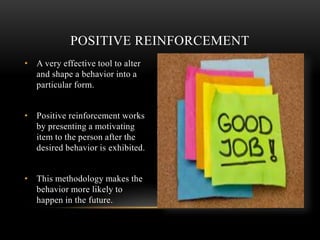 • A very effective tool to alter
and shape a behavior into a
particular form.
• Positive reinforcement works
by presenting a motivating
item to the person after the
desired behavior is exhibited.
• This methodology makes the
behavior more likely to
happen in the future.
POSITIVE REINFORCEMENT
 