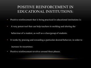 POSITIVE REINFORCEMENT IN
EDUCATIONAL INSTITUTIONS:
• Positive reinforcement that is being practiced in educational institutions is:
• A very potent tool that can help teachers in molding and altering the
behaviour of a student, as well as a class/group of students.
• It works by praising and rewarding a particular desired behavior, in order to
increase its recurrence.
• Positive reinforcement revolves around three phases.
 